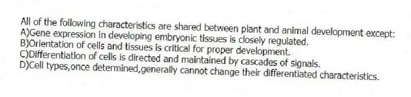 All of the following characteristics are shared between plant and animal development except:
A)Gene expression in developing embryonic tissues is closely regulated.
B)Orientation of cells and tissues is critical for proper development.
C)Differentiation of cells is directed and maintained by cascades of signals.
D)Cell types,once determined,generally cannot change their differentiated characteristics.
