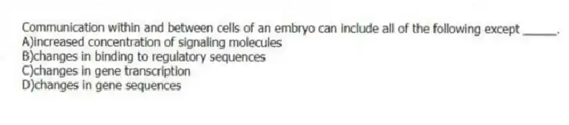 Communication within and between cells of an embryo can include all of the following except _____.
A)increased concentration of signaling molecules
B)changes in binding to regulatory sequences
C)changes in gene transcription
D)changes in gene sequences