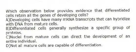 Which observation below provides evidence that differentiated cells retain all the genes of developing cells?
A)Developing cells have many mRNA transcripts that can hybridize with DNA from mature cells.
B)Differentiated cells generally synthesize a specific group of proteins.
C)Nuclei from mature cells can direct the development of an entire individual.
D)Not all mature cells are capable of differentiation.