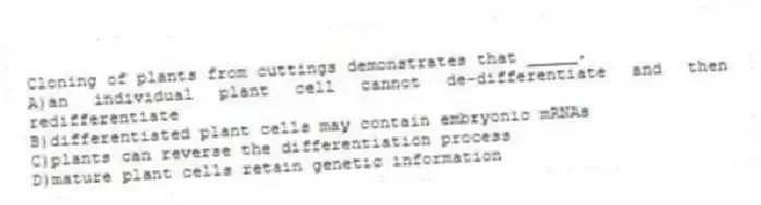 Cloning of plants from cuttings demonstrates that _____.
A)an individual plant cell cannot de-differentiate and then redifferentiate
B)differentiated plant cells may contain embryonic mRNAs
C)plants can reverse the differentiation process
D)mature plant cells retain genetic information