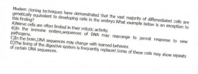 Modern cloning techniques have demonstrated that the vast majority of differentiated cells are genetically equivalent to developing cells in the embryo.What example below is an exception to this finding?
A)Nerve cells are often limited in their mitotic activity.
B)In the immune system,sequences of DNA may rearrange to permit response to new pathogens.
C)In the brain,DNA sequences may change with learned behavior.
D)The lining of the digestive system is frequently replaced.Some of these cells may show repeats of certain DNA sequences.