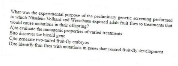 What was the experimental purpose of the preliminary genetic screening performed in which Nüsslein-Volhard and Wieschaus exposed adult fruit flies to treatments that would cause mutations in their offspring?
A)to evaluate the mutagenic properties of varied treatments
B)to discover the bicoid gene
C)to generate two-tailed fruit-fly embryos
D)to identify fruit flies with mutations in genes that control fruit-fly development