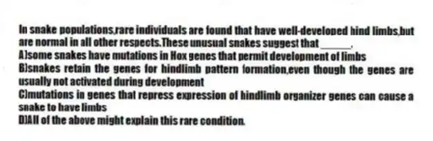 In snake populations,rare individuals are found that have well-developed hind limbs,but are normal in all other respects.These unusual snakes suggest that _____.
A)some snakes have mutations in Hox genes that permit development of limbs
B)snakes retain the genes for hindlimb pattern formation,even though the genes are usually not activated during development
C)mutations in genes that repress expression of hindlimb organizer genes can cause a snake to have limbs
D)All of the above might explain this rare condition.