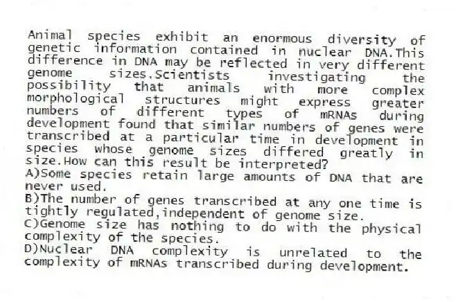 Animal species exhibit an enormous diversity of genetic information contained in nuclear DNA.This difference in DNA may be reflected in very different genome sizes.Scientists investigating the possibility that animals with more complex morphological structures might express greater numbers of different types of mRNAs during development found that similar numbers of genes were transcribed at a particular time in development in species whose genome sizes differed greatly in size.How can this result be interpreted?
A)Some species retain large amounts of DNA that are never used.
B)The number of genes transcribed at any one time is tightly regulated,independent of genome size.
C)Genome size has nothing to do with the physical complexity of the species.
D)Nuclear DNA complexity is unrelated to the complexity of mRNAs transcribed during development.