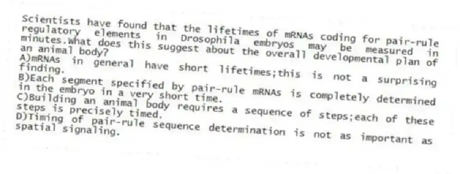 Scientists have found that the lifetimes of mRNAs coding for pair-rule regulatory elements in Drosophila embryos may be measured in minutes.What does this suggest about the overall developmental plan of an animal body?
A)mRNAs in general have short lifetimes;this is not a surprising finding.
B)Each segment specified by pair-rule mRNAs is completely determined in the embryo in a very short time.
C)Building an animal body requires a sequence of steps;each of these steps is precisely timed.
D)Timing of pair-rule sequence determination is not as important as spatial signaling.