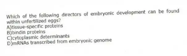 Which of the following directors of embryonic development can be found within unfertilized eggs?
A)tissue-specific proteins
B)bindin proteins
C)cytoplasmic determinants
D)mRNAs transcribed from embryonic genome