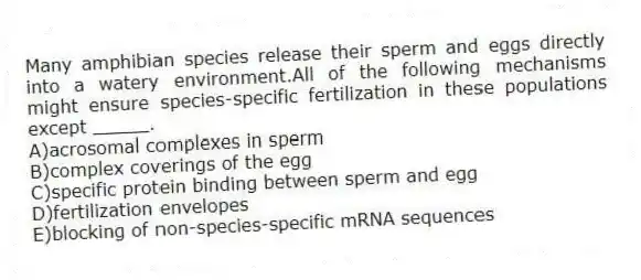 Many amphibian species release their sperm and eggs directly into a watery environment.All of the following mechanisms might ensure species-specific fertilization in these populations except _____.
A)acrosomal complexes in sperm
B)complex coverings of the egg
C)specific protein binding between sperm and egg
D)fertilization envelopes
E)blocking of non-species-specific mRNA sequences