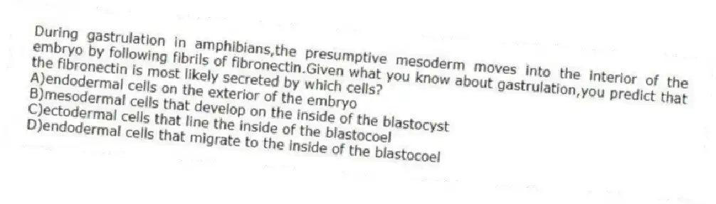 During gastrulation in amphibians,the presumptive mesoderm moves into the interior of the embryo by following fibrils of fibronectin.Given what you know about gastrulation,you predict that the fibronectin is most likely secreted by which cells?
A)endodermal cells on the exterior of the embryo
B)mesodermal cells that develop on the inside of the blastocyst
C)ectodermal cells that line the inside of the blastocoel
D)endodermal cells that migrate to the inside of the blastocoel