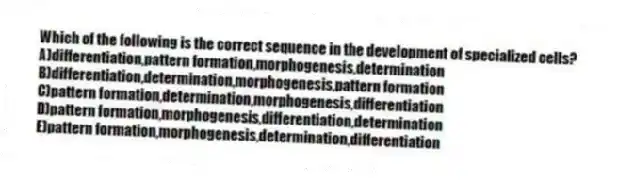 Which of the following is the correct sequence in the development of specialized cells?
A)differentiation,pattern formation,morphogenesis,determination
B)differentiation,determination,morphogenesis,pattern formation
C)pattern formation,determination,morphogenesis,differentiation
D)pattern formation,morphogenesis,differentiation,determination
E)pattern formation,morphogenesis,determination,differentiation