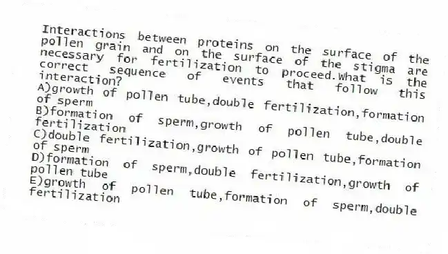 Interactions between proteins on the surface of the pollen grain and on the surface of the stigma are necessary for fertilization to proceed.What is the correct sequence of events that follow this interaction?
A)growth of pollen tube,double fertilization,formation of sperm
B)formation of sperm,growth of pollen tube,double fertilization
C)double fertilization,growth of pollen tube,formation of sperm
D)formation of sperm,double fertilization,growth of pollen tube
E)growth of pollen tube,formation of sperm,double fertilization