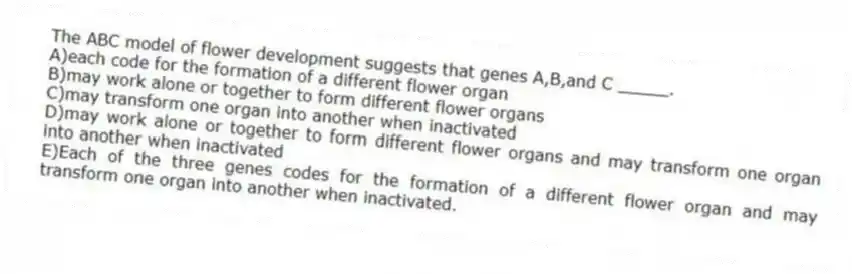 The ABC model of flower development suggests that genes A,B,and C _____.
A)each code for the formation of a different flower organ
B)may work alone or together to form different flower organs
C)may transform one organ into another when inactivated
D)may work alone or together to form different flower organs and may transform one organ into another when inactivated
E)Each of the three genes codes for the formation of a different flower organ and may transform one organ into another when inactivated.