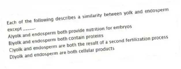 Each of the following describes a similarity between yolk and endosperm except _____.
A)yolk and endosperm both provide nutrition for embryos
B)yolk and endosperm both contain proteins
C)yolk and endosperm are both the result of a second fertilization process
D)yolk and endosperm are both cellular products
