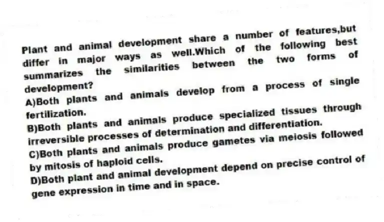 Plant and animal development share a number of features,but differ in major ways as well.Which of the following best summarizes the similarities between the two forms of development?
A)Both plants and animals develop from a process of single fertilization.
B)Both plants and animals produce specialized tissues through irreversible processes of determination and differentiation.
C)Both plants and animals produce gametes via meiosis followed by mitosis of haploid cells.
D)Both plant and animal development depend on precise control of gene expression in time and in space.