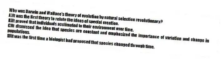 Why was Darwin and Wallace's theory of evolution by natural selection revolutionary?
A)It was the first theory to refute the ideas of special creation.
B)It proved that individuals acclimated to their environment over time.
C)It dismissed the idea that species are constant and emphasized the importance of variation and change in populations.
D)It was the first time a biologist had proposed that species changed through time.