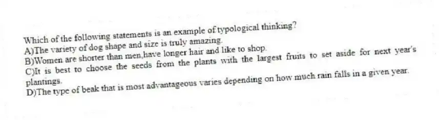 Which of the following statements is an example of typological thinking?
A)The variety of dog shape and size is truly amazing.
B)Women are shorter than men,have longer hair and like to shop.
C)It is best to choose the seeds from the plants with the largest fruits to set aside for next year's plantings.
D)The type of beak that is most advantageous varies depending on how much rain falls in a given year.