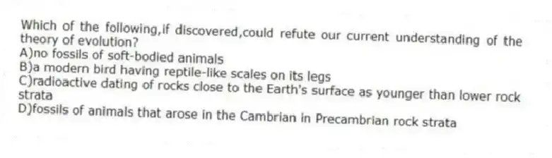 Which of the following,if discovered,could refute our current understanding of the theory of evolution?
A)no fossils of soft-bodied animals
B)a modern bird having reptile-like scales on its legs
C)radioactive dating of rocks close to the Earth's surface as younger than lower rock strata
D)fossils of animals that arose in the Cambrian in Precambrian rock strata