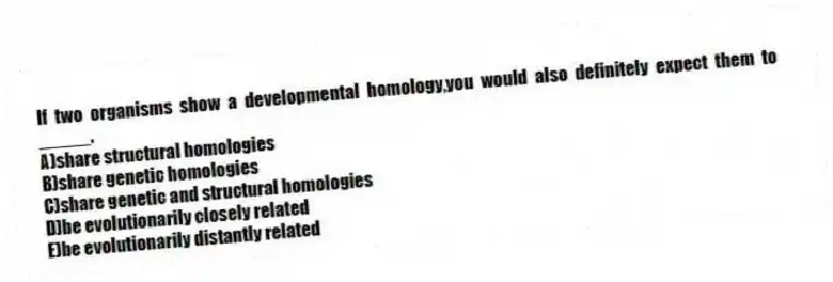 If two organisms show a developmental homology,you would also definitely expect them to _____.
A)share structural homologies
B)share genetic homologies
C)share genetic and structural homologies
D)be evolutionarily closely related
E)be evolutionarily distantly related