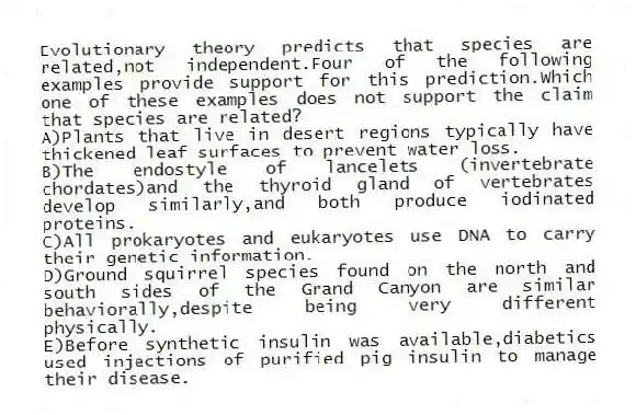 Evolutionary theory predicts that species are related,not independent.Four of the following examples provide support for this prediction.Which one of these examples does not support the claim that species are related?
A)Plants that live in desert regions typically have thickened leaf surfaces to prevent water loss.
B)The endostyle of lancelets (invertebrate chordates)and the thyroid gland of vertebrates develop similarly,and both produce iodinated proteins.
C)All prokaryotes and eukaryotes use DNA to carry their genetic information.
D)Ground squirrel species found on the north and south sides of the Grand Canyon are similar behaviorally,despite being very different physically.
E)Before synthetic insulin was available,diabetics used injections of purified pig insulin to manage their disease.
