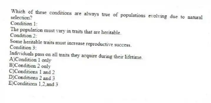 Which of these conditions are always true of populations evolving due to natural selection?
Condition 1:
The population must vary in traits that are heritable.
Condition 2:
Some heritable traits must increase reproductive success.
Condition 3:
Individuals pass on all traits they acquire during their lifetime.
A)Condition 1 only
B)Condition 2 only
C)Conditions 1 and 2
D)Conditions 2 and 3
E)Conditions 1,2,and 3