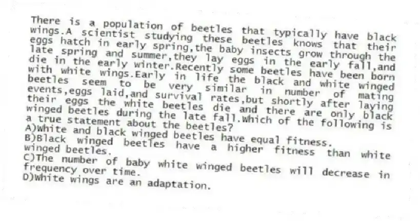 There is a population of beetles that typically have black wings.A scientist studying these beetles knows that their eggs hatch in early spring,the baby insects grow through the late spring and summer,they lay eggs in the early fall,and die in the early winter.Recently some beetles have been born with white wings.Early in life the black and white winged beetles seem to be very similar in number of mating events,eggs laid,and survival rates,but shortly after laying their eggs the white beetles die and there are only black winged beetles during the late fall.Which of the following is a true statement about the beetles?
A)White and black winged beetles have equal fitness.
B)Black winged beetles have a higher fitness than white winged beetles.
C)The number of baby white winged beetles will decrease in frequency over time.
D)White wings are an adaptation.