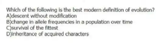 Which of the following is the best modern definition of evolution?
A)descent without modification
B)change in allele frequencies in a population over time
C)survival of the fittest
D)inheritance of acquired characters