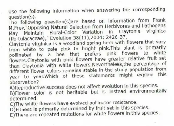Use the following information when answering the corresponding question(s).
The following question(s)are based on information from Frank M.Frey,"Opposing Natural Selection from Herbivores and Pathogens May Maintain Floral-Color Variation in Claytonia virginica (Portulacaceae)," Evolution 58(11),2004: 2426-37.
-Claytonia virginica is a woodland spring herb with flowers that vary from white to pale pink to bright pink.This plant is primarily pollinated by a bee that prefers pink flowers to white flowers.Claytonia with pink flowers have greater relative fruit set than Claytonia with white flowers.Nevertheless,the percentage of different flower colors remains stable in the study population from year to year.Which of these statements might explain this observation?
A)Reproductive success does not affect evolution in this species.
B)Flower color is not heritable but is instead environmentally determined.
C)The white flowers have evolved pollinator resistance.
D)Fitness is primarily determined by fruit set in this species.
E)There are repeated mutations for white flowers in this species.