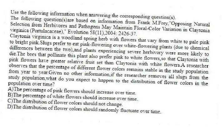 Use the following information when answering the corresponding question(s).
The following question(s)are based on information from Frank M.Frey,"Opposing Natural Selection from Herbivores and Pathogens May Maintain Floral-Color Variation in Claytonia virginica (Portulacaceae)," Evolution 58(11),2004: 2426-37.
-Claytonia virginica is a woodland spring herb with flowers that vary from white to pale pink to bright pink.Slugs prefer to eat pink-flowering over white-flowering plants (due to chemical differences between the two),and plants experiencing severe herbivory were more likely to die.The bees that pollinate this plant also prefer pink to white flowers,so that Claytonia with pink flowers have greater relative fruit set than Claytonia with white flowers.A researcher observes that the percentage of different flower colors remains stable in the study population from year to year.Given no other information,if the researcher removes all slugs from the study population,what do you expect to happen to the distribution of flower colors in the population over time?
A)The percentage of pink flowers should increase over time.
B)The percentage of white flowers should increase over time.
C)The distribution of flower colors should not change.
D)The distribution of flower colors should randomly fluctuate over time.