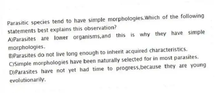 Parasitic species tend to have simple morphologies.Which of the following statements best explains this observation?
A)Parasites are lower organisms,and this is why they have simple morphologies.
B)Parasites do not live long enough to inherit acquired characteristics.
C)Simple morphologies have been naturally selected for in most parasites.
D)Parasites have not yet had time to progress,because they are young evolutionarily.