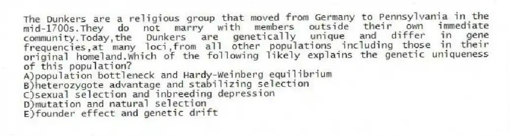 The Dunkers are a religious group that moved from Germany to Pennsylvania in the mid-1700s.They do not marry with members outside their own immediate community.Today,the Dunkers are genetically unique and differ in gene frequencies,at many loci,from all other populations including those in their original homeland.Which of the following likely explains the genetic uniqueness of this population?
A)population bottleneck and Hardy-Weinberg equilibrium
B)heterozygote advantage and stabilizing selection
C)sexual selection and inbreeding depression
D)mutation and natural selection
E)founder effect and genetic drift