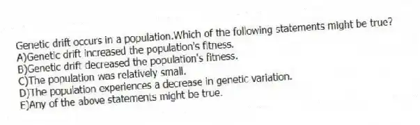 Genetic drift occurs in a population.Which of the following statements might be true?
A)Genetic drift increased the population's fitness.
B)Genetic drift decreased the population's fitness.
C)The population was relatively small.
D)The population experiences a decrease in genetic variation.
E)Any of the above statements might be true.