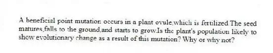 A beneficial point mutation occurs in a plant ovule,which is fertilized.The seed matures,falls to the ground,and starts to grow.Is the plant's population likely to show evolutionary change as a result of this mutation? Why or why not?