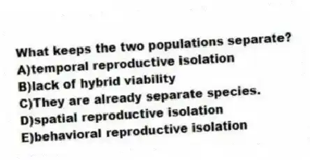 What keeps the two populations separate?
A)temporal reproductive isolation
B)lack of hybrid viability
C)They are already separate species.
D)spatial reproductive isolation
E)behavioral reproductive isolation