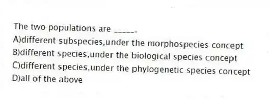 The two populations are _____.
A)different subspecies,under the morphospecies concept
B)different species,under the biological species concept
C)different species,under the phylogenetic species concept
D)all of the above