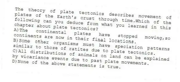The theory of plate tectonics describes movement of plates of the Earth's crust through time.Which of the following can you deduce from what you learned in this chapter about plate tectonics?
A)The continental plates have stopped moving,so continents are now in their final locations.
B)Some other organisms must have speciation patterns similar to those of ratites due to plate tectonics.
C)All distributions of animals on land can be explained by vicariance events due to past plate movements.
D)None of the above statements is true.