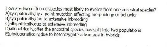 How are two different species most likely to evolve from one ancestral species?
A)sympatrically,by a point mutation affecting morphology or behavior
B)sympatrically,due to extensive inbreeding
C)allopatrically,due to extensive inbreeding
D)allopatrically,after the ancestral species has split into two populations
E)phylogenetically,due to heterozygote advantage in hybrids