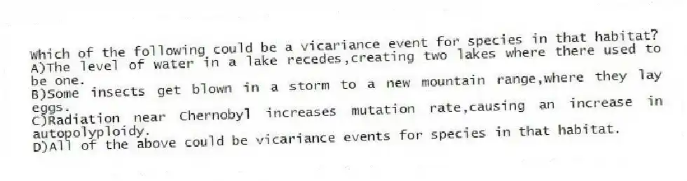 Which of the following could be a vicariance event for species in that habitat?
A)The level of water in a lake recedes,creating two lakes where there used to be one.
B)Some insects get blown in a storm to a new mountain range,where they lay eggs.
C)Radiation near Chernobyl increases mutation rate,causing an increase in autopolyploidy.
D)All of the above could be vicariance events for species in that habitat.