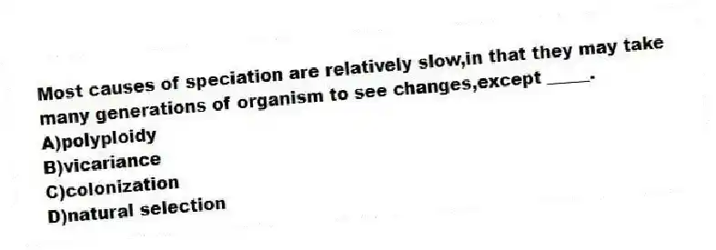 Most causes of speciation are relatively slow,in that they may take many generations of organism to see changes,except _____.
A)polyploidy
B)vicariance
C)colonization
D)natural selection