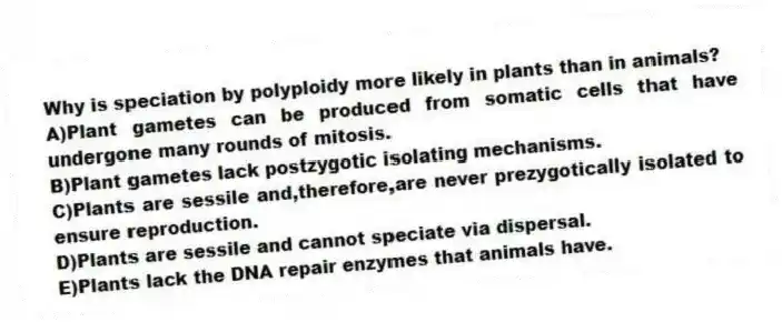 Why is speciation by polyploidy more likely in plants than in animals?
A)Plant gametes can be produced from somatic cells that have undergone many rounds of mitosis.
B)Plant gametes lack postzygotic isolating mechanisms.
C)Plants are sessile and,therefore,are never prezygotically isolated to ensure reproduction.
D)Plants are sessile and cannot speciate via dispersal.
E)Plants lack the DNA repair enzymes that animals have.