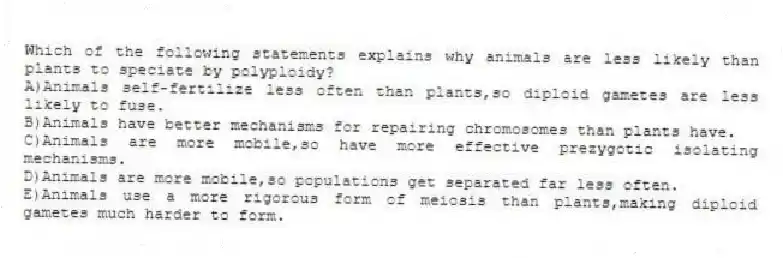 Which of the following statements explains why animals are less likely than plants to speciate by polyploidy?
A)Animals self-fertilize less often than plants,so diploid gametes are less likely to fuse.
B)Animals have better mechanisms for repairing chromosomes than plants have.
C)Animals are more mobile,so have more effective prezygotic isolating mechanisms.
D)Animals are more mobile,so populations get separated far less often.
E)Animals use a more rigorous form of meiosis than plants,making diploid gametes much harder to form.