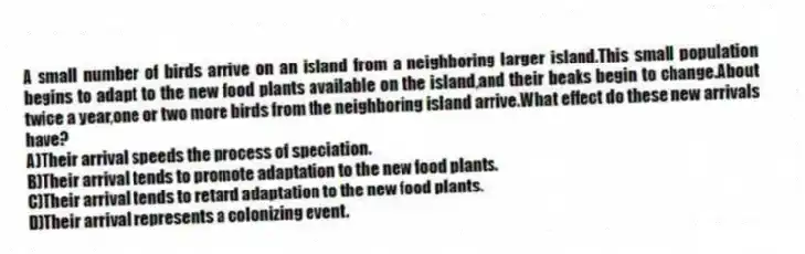 A small number of birds arrive on an island from a neighboring larger island.This small population begins to adapt to the new food plants available on the island,and their beaks begin to change.About twice a year,one or two more birds from the neighboring island arrive.What effect do these new arrivals have?
A)Their arrival speeds the process of speciation.
B)Their arrival tends to promote adaptation to the new food plants.
C)Their arrival tends to retard adaptation to the new food plants.
D)Their arrival represents a colonizing event.