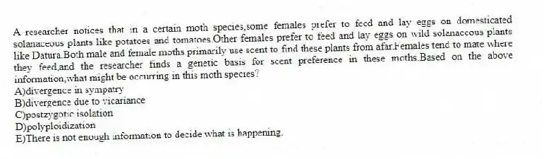 A researcher notices that in a certain moth species,some females prefer to feed and lay eggs on domesticated solanaceous plants like potatoes and tomatoes.Other females prefer to feed and lay eggs on wild solanaceous plants like Datura.Both male and female moths primarily use scent to find these plants from afar.Females tend to mate where they feed,and the researcher finds a genetic basis for scent preference in these moths.Based on the above information,what might be occurring in this moth species?
A)divergence in sympatry
B)divergence due to vicariance
C)postzygotic isolation
D)polyploidization
E)There is not enough information to decide what is happening.