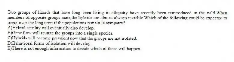 Two groups of lizards that have long been living in allopatry have recently been reintroduced in the wild.When members of opposite groups mate,the hybrids are almost always inviable.Which of the following could be expected to occur over the long term if the populations remain in sympatry?
A)Hybrid sterility will eventually also develop.
B)Gene flow will reunite the groups into a single species.
C)Hybrids will become prevalent now that the groups are not isolated.
D)Behavioral forms of isolation will develop.
E)There is not enough information to decide which of these will happen.