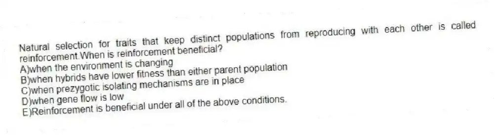 Natural selection for traits that keep distinct populations from reproducing with each other is called reinforcement.When is reinforcement beneficial?
A)when the environment is changing
B)when hybrids have lower fitness than either parent population
C)when prezygotic isolating mechanisms are in place
D)when gene flow is low
E)Reinforcement is beneficial under all of the above conditions.