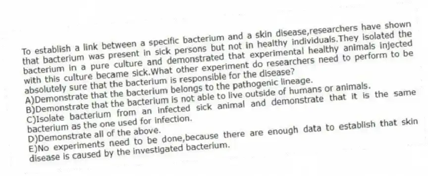 To establish a link between a specific bacterium and a skin disease,researchers have shown that bacterium was present in sick persons but not in healthy individuals.They isolated the bacterium in a pure culture and demonstrated that experimental healthy animals injected with this culture became sick.What other experiment do researchers need to perform to be absolutely sure that the bacterium is responsible for the disease?
A)Demonstrate that the bacterium belongs to the pathogenic lineage.
B)Demonstrate that the bacterium is not able to live outside of humans or animals.
C)Isolate bacterium from an infected sick animal and demonstrate that it is the same bacterium as the one used for infection.
D)Demonstrate all of the above.
E)No experiments need to be done,because there are enough data to establish that skin disease is caused by the investigated bacterium.