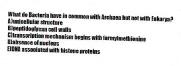 What do Bacteria have in common with Archaea but not with Eukarya?
A)unicellular structure
B)peptidoglycan cell walls
C)transcription mechanism begins with formylmethionine
D)absence of nucleus
E)DNA associated with histone proteins