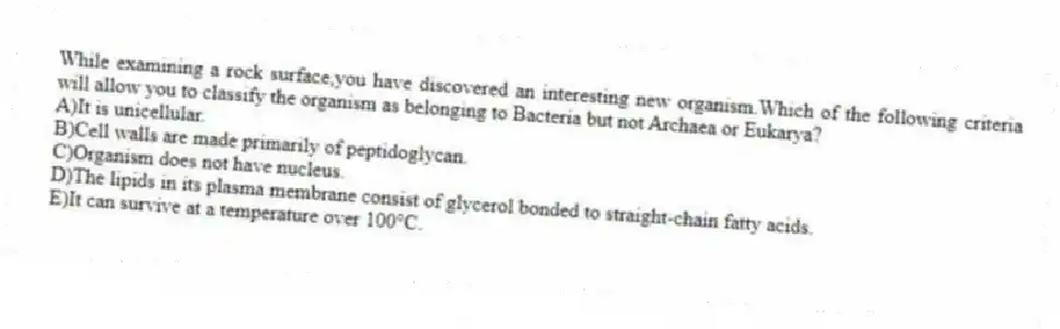 While examining a rock surface,you have discovered an interesting new organism.Which of the following criteria will allow you to classify the organism as belonging to Bacteria but not Archaea or Eukarya?
A)It is unicellular.
B)Cell walls are made primarily of peptidoglycan.
C)Organism does not have nucleus.
D)The lipids in its plasma membrane consist of glycerol bonded to straight-chain fatty acids.
E)It can survive at a temperature over 100°C.