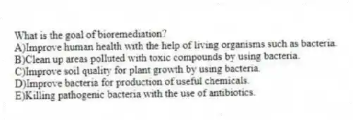 What is the goal of bioremediation?
A)Improve human health with the help of living organisms such as bacteria.
B)Clean up areas polluted with toxic compounds by using bacteria.
C)Improve soil quality for plant growth by using bacteria.
D)Improve bacteria for production of useful chemicals.
E)Killing pathogenic bacteria with the use of antibiotics.