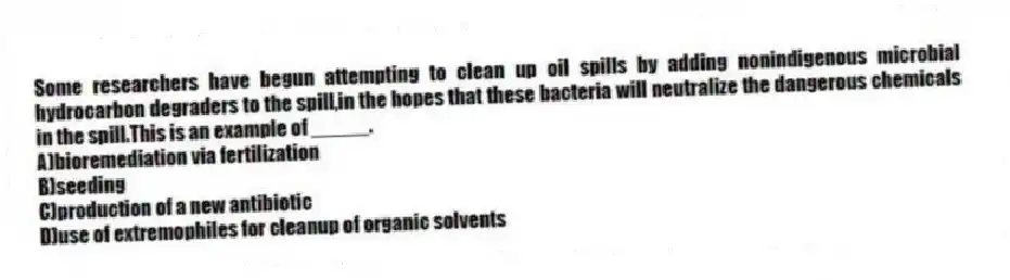 Some researchers have begun attempting to clean up oil spills by adding nonindigenous microbial hydrocarbon degraders to the spill,in the hopes that these bacteria will neutralize the dangerous chemicals in the spill.This is an example of _____.
A)bioremediation via fertilization
B)seeding
C)production of a new antibiotic
D)use of extremophiles for cleanup of organic solvents
