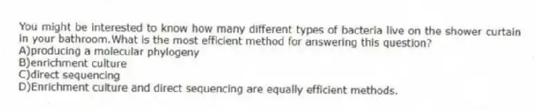 You might be interested to know how many different types of bacteria live on the shower curtain in your bathroom.What is the most efficient method for answering this question?
A)producing a molecular phylogeny
B)enrichment culture
C)direct sequencing
D)Enrichment culture and direct sequencing are equally efficient methods.