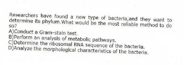 Researchers have found a new type of bacteria,and they want to determine its phylum.What would be the most reliable method to do so?
A)Conduct a Gram-stain test.
B)Perform an analysis of metabolic pathways.
C)Determine the ribosomal RNA sequence of the bacteria.
D)Analyze the morphological characteristics of the bacteria.